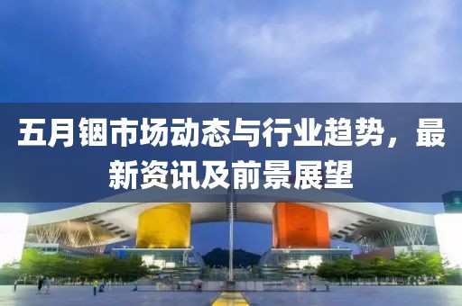 五月銦市場動態與行業趨勢，最新資訊及前景展望