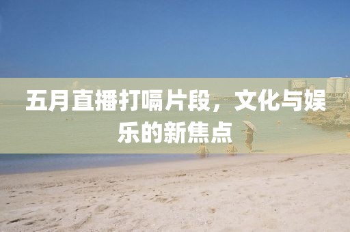 五月直播打嗝片段，文化與娛樂的新焦點