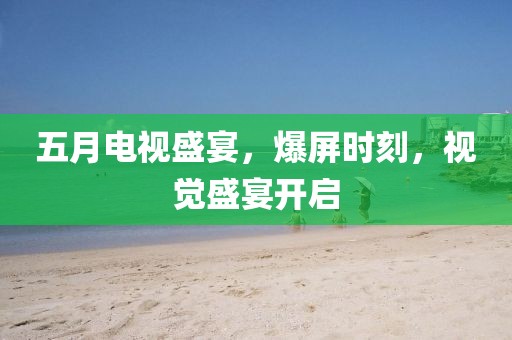 五月電視盛宴，爆屏時刻，視覺盛宴開啟