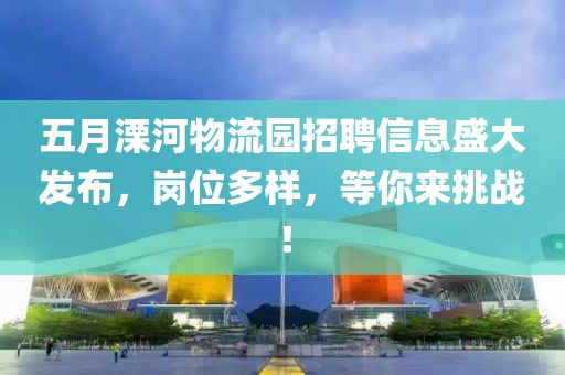 五月溧河物流園招聘信息盛大發布，崗位多樣，等你來挑戰！