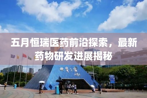 五月恒瑞醫藥前沿探索，最新藥物研發進展揭秘