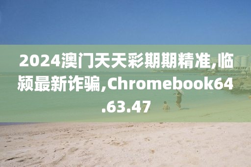 2024澳門天天彩期期精準,臨潁最新詐騙,Chromebook64.63.47
