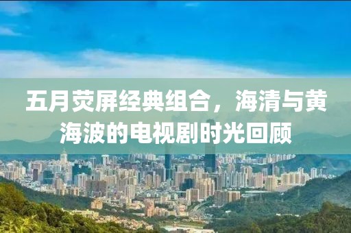 五月熒屏經典組合，海清與黃海波的電視劇時光回顧