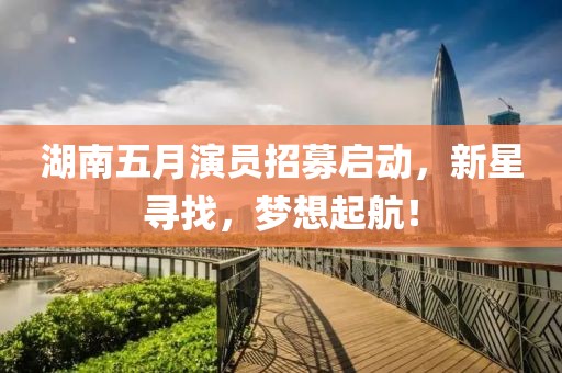 湖南五月演員招募啟動，新星尋找，夢想起航！