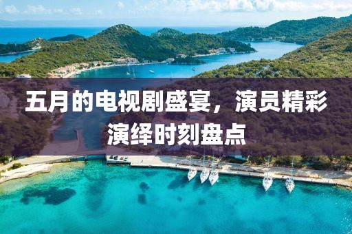 五月的電視劇盛宴，演員精彩演繹時刻盤點