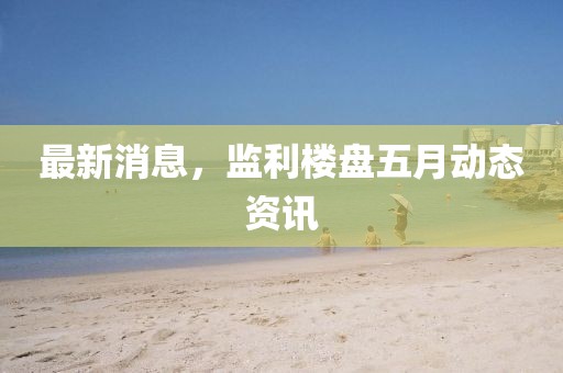 最新消息，監利樓盤五月動態資訊