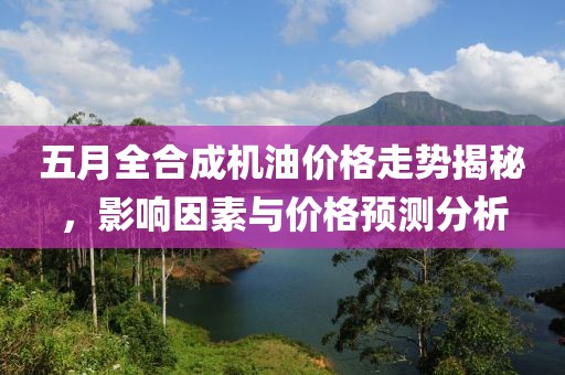 五月全合成機油價格走勢揭秘，影響因素與價格預測分析