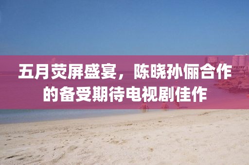 五月熒屏盛宴，陳曉孫儷合作的備受期待電視劇佳作