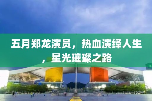 五月鄭龍演員，熱血演繹人生，星光璀璨之路