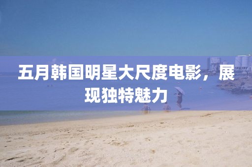 五月韓國明星大尺度電影，展現獨特魅力