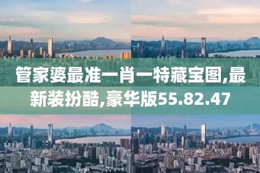 管家婆最準一肖一特藏寶圖,最新裝扮酷,豪華版55.82.47
