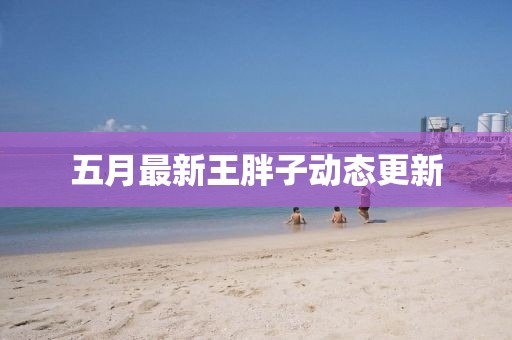 五月最新王胖子動態更新