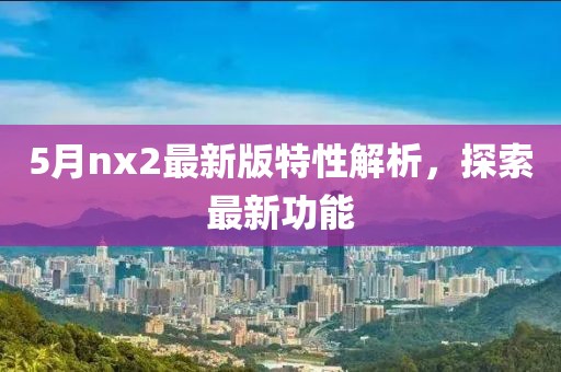 5月nx2最新版特性解析，探索最新功能