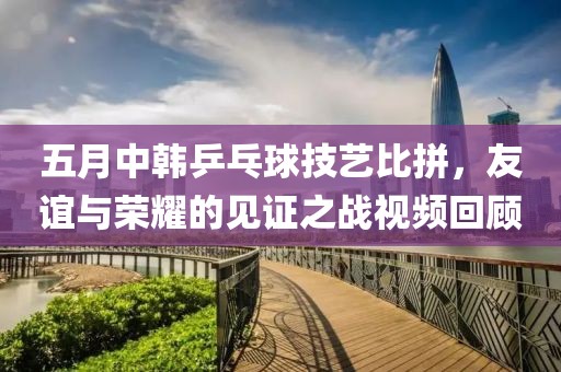 五月中韓乒乓球技藝比拼，友誼與榮耀的見證之戰視頻回顧