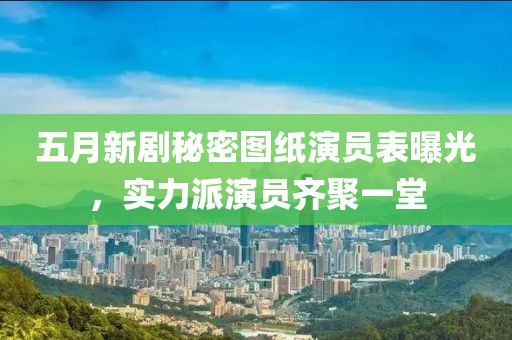 五月新劇秘密圖紙演員表曝光，實力派演員齊聚一堂