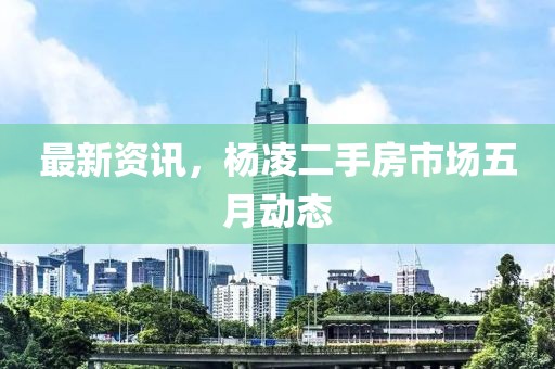 最新資訊，楊凌二手房市場五月動態