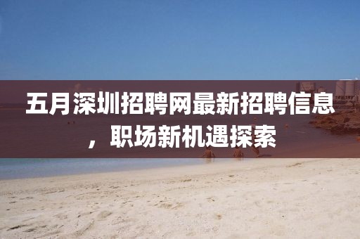 五月深圳招聘網最新招聘信息，職場新機遇探索