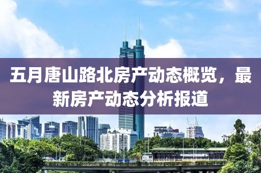 五月唐山路北房產動態概覽，最新房產動態分析報道
