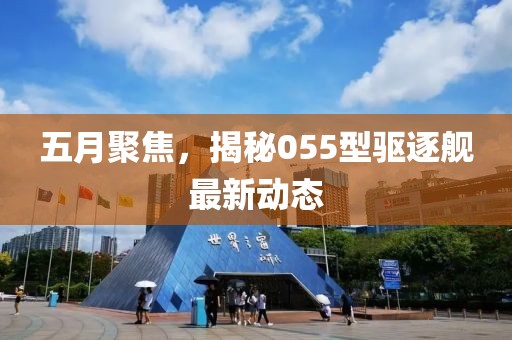 五月聚焦，揭秘055型驅逐艦最新動態