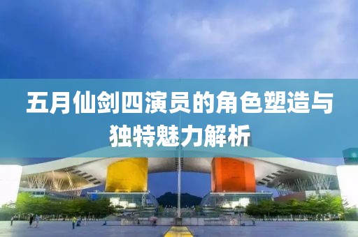五月仙劍四演員的角色塑造與獨特魅力解析