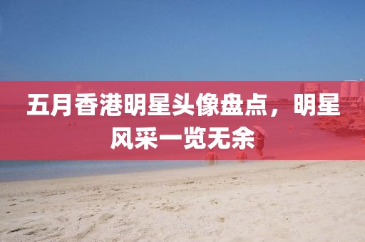五月香港明星頭像盤點，明星風采一覽無余