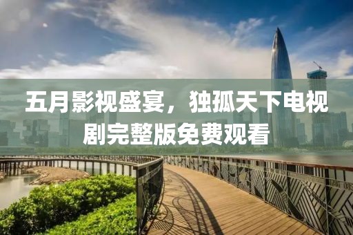 五月影視盛宴，獨孤天下電視劇完整版免費觀看