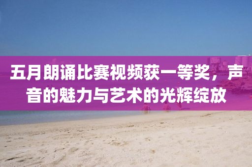 五月朗誦比賽視頻獲一等獎，聲音的魅力與藝術的光輝綻放