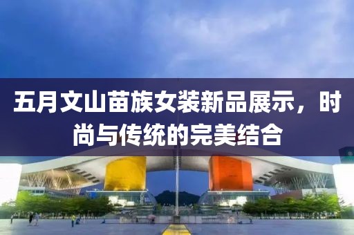 五月文山苗族女裝新品展示，時尚與傳統的完美結合