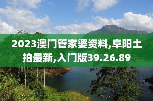 2023澳門管家婆資料,阜陽土拍最新,入門版39.26.89
