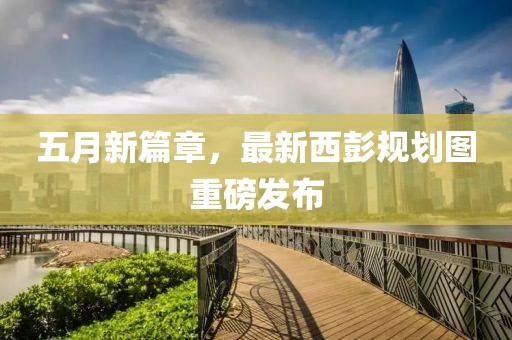 五月新篇章，最新西彭規劃圖重磅發布