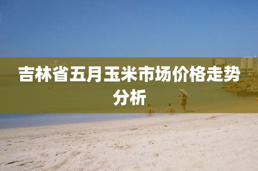 吉林省五月玉米市場價格走勢分析