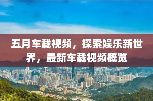 五月車載視頻，探索娛樂新世界，最新車載視頻概覽