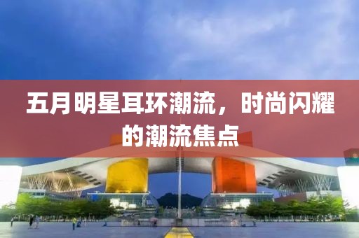 五月明星耳環潮流，時尚閃耀的潮流焦點