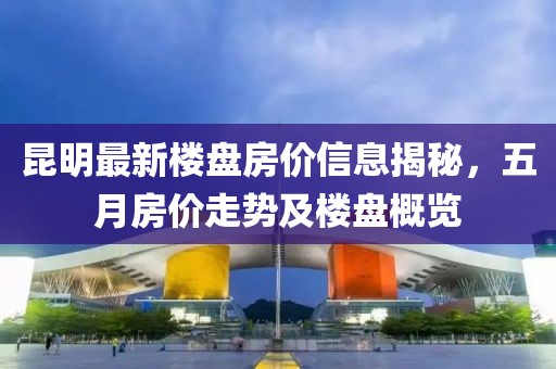 昆明最新樓盤房價信息揭秘，五月房價走勢及樓盤概覽