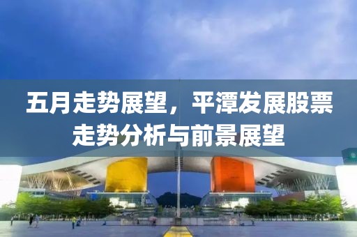 五月走勢展望，平潭發展股票走勢分析與前景展望