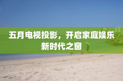五月電視投影，開啟家庭娛樂新時代之窗