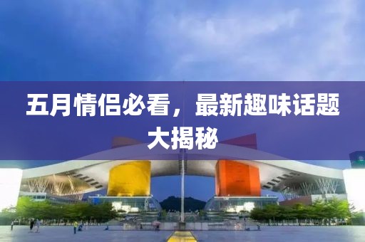 五月情侶必看，最新趣味話題大揭秘