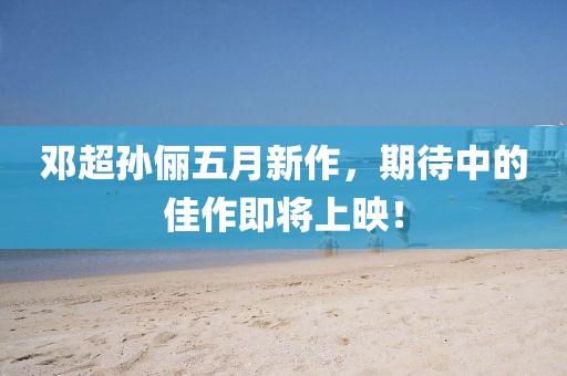 鄧超孫儷五月新作，期待中的佳作即將上映！