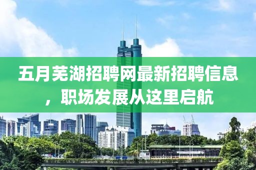 五月蕪湖招聘網最新招聘信息，職場發展從這里啟航