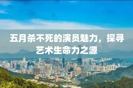五月殺不死的演員魅力，探尋藝術生命力之源