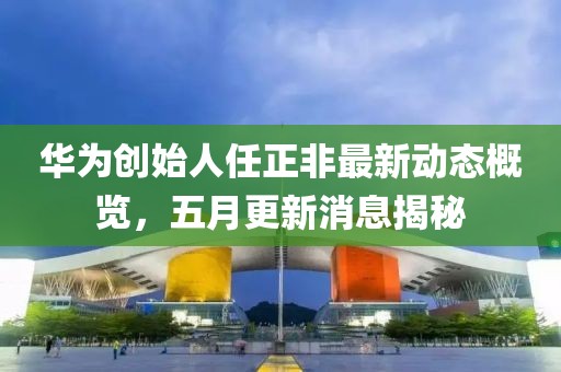 華為創始人任正非最新動態概覽，五月更新消息揭秘