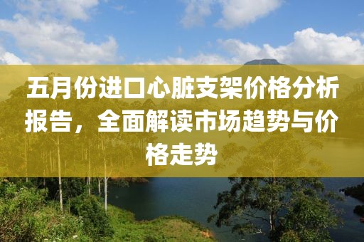 五月份進口心臟支架價格分析報告，全面解讀市場趨勢與價格走勢