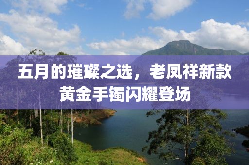 五月的璀璨之選，老鳳祥新款黃金手鐲閃耀登場