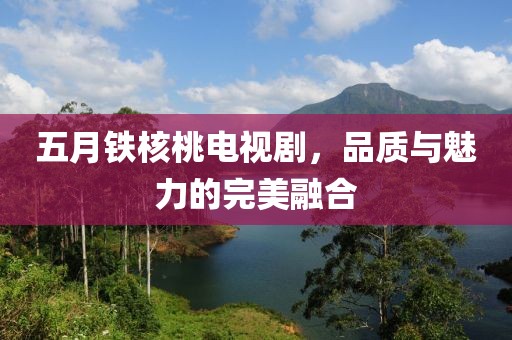 五月鐵核桃電視劇，品質與魅力的完美融合