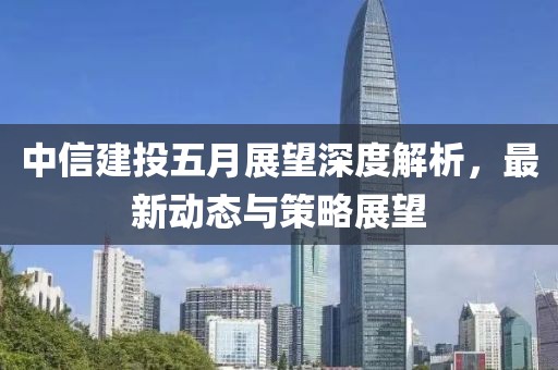 中信建投五月展望深度解析，最新動態與策略展望
