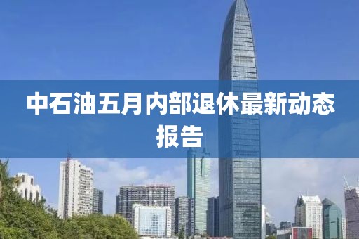 中石油五月內部退休最新動態報告