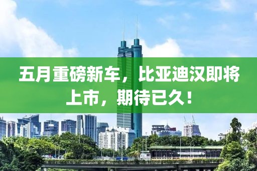 五月重磅新車，比亞迪漢即將上市，期待已久！