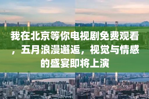 我在北京等你電視劇免費觀看，五月浪漫邂逅，視覺與情感的盛宴即將上演