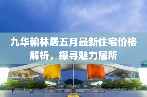 九華翰林居五月最新住宅價格解析，探尋魅力居所