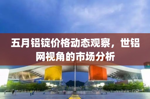 五月鋁錠價格動態觀察，世鋁網視角的市場分析